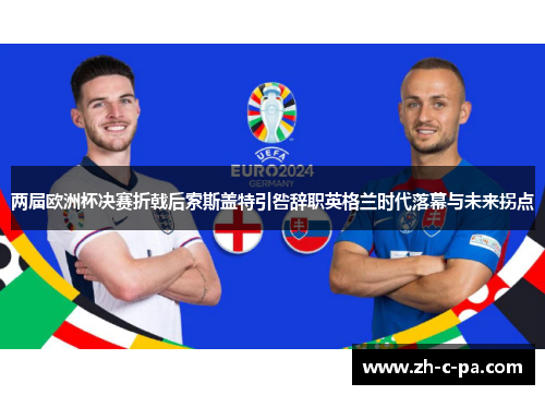 两届欧洲杯决赛折戟后索斯盖特引咎辞职英格兰时代落幕与未来拐点