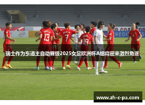 瑞士作为东道主自动晋级2025女足欧洲杯A组将迎来激烈角逐