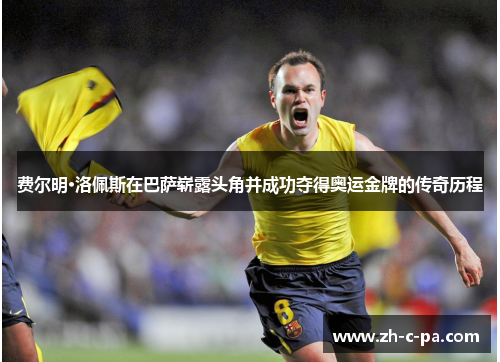 费尔明·洛佩斯在巴萨崭露头角并成功夺得奥运金牌的传奇历程 费尔明·洛佩斯在巴萨崭露头角并成功夺得奥运金牌的传奇历程