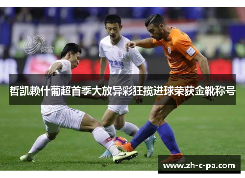 哲凯赖什葡超首季大放异彩狂揽进球荣获金靴称号