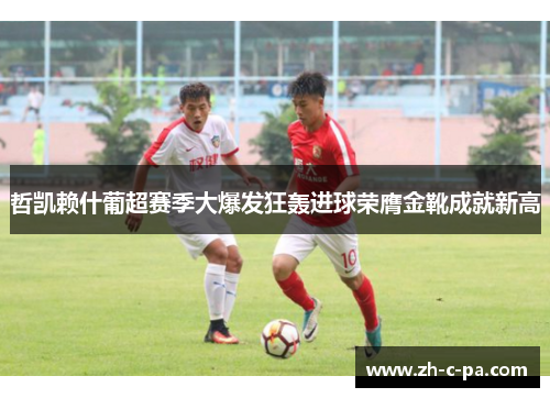 哲凯赖什葡超赛季大爆发狂轰进球荣膺金靴成就新高 哲凯赖什葡超赛季大爆发狂轰进球荣膺金靴成就新高