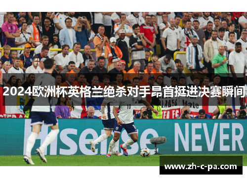 2024欧洲杯英格兰绝杀对手昂首挺进决赛瞬间 2024欧洲杯英格兰绝杀对手昂首挺进决赛瞬间