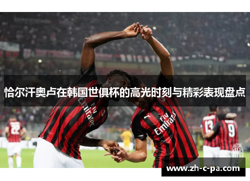 恰尔汗奥卢在韩国世俱杯的高光时刻与精彩表现盘点 恰尔汗奥卢在韩国世俱杯的高光时刻与精彩表现盘点