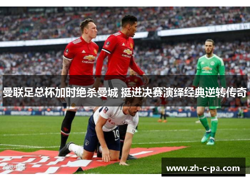 曼联足总杯加时绝杀曼城 挺进决赛演绎经典逆转传奇 曼联足总杯加时绝杀曼城 挺进决赛演绎经典逆转传奇