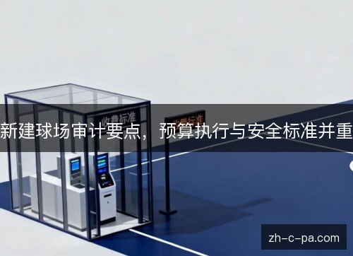 新建球场审计要点，预算执行与安全标准并重